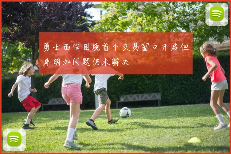 勇士面临困境首个交易窗口开启但库明加问题仍未解决