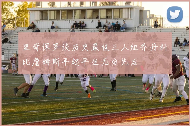 里奇保罗谈历史最佳三人组乔丹科比詹姆斯平起平坐无分先后