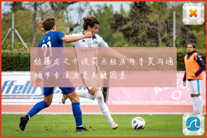 佐藤龙之介谈罚点经历与李昊沟通细节专注力是关键因素