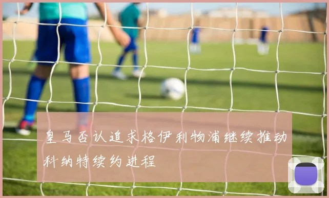 皇马否认追求格伊利物浦继续推动科纳特续约进程