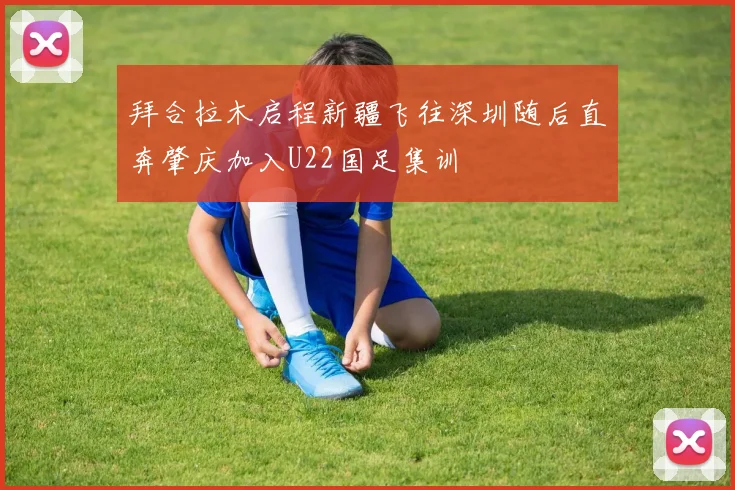 拜合拉木启程新疆飞往深圳随后直奔肇庆加入U22国足集训