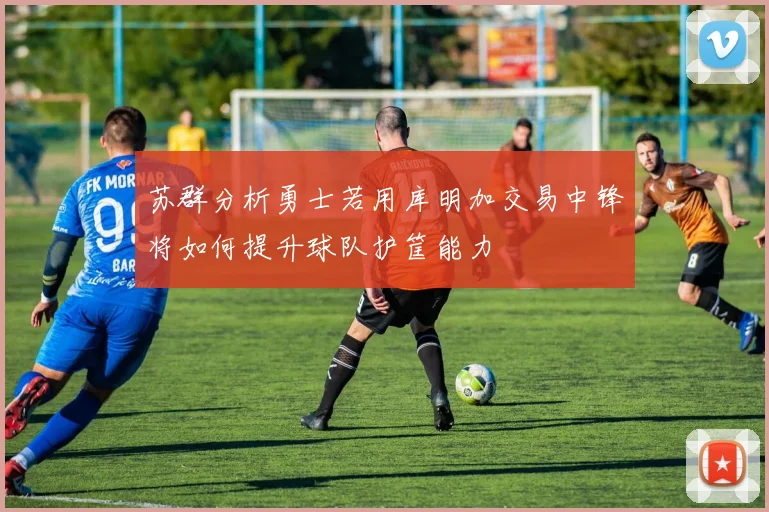 苏群分析勇士若用库明加交易中锋将如何提升球队护筐能力