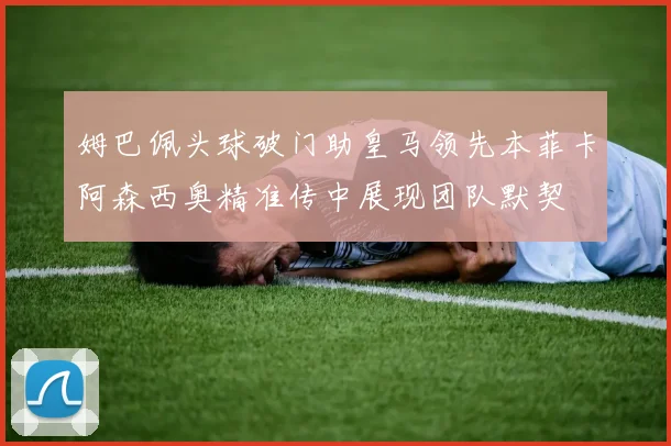姆巴佩头球破门助皇马领先本菲卡阿森西奥精准传中展现团队默契