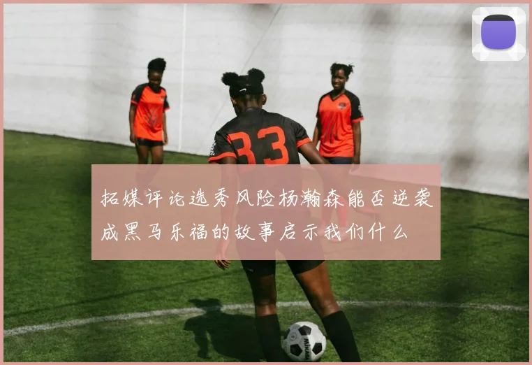 拓媒评论选秀风险杨瀚森能否逆袭成黑马乐福的故事启示我们什么