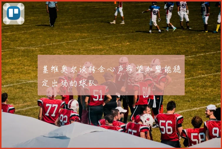 基维奥尔谈转会心声希望加盟能稳定出场的球队