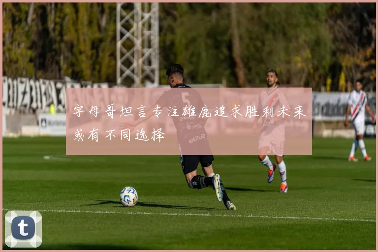 字母哥坦言专注雄鹿追求胜利未来或有不同选择