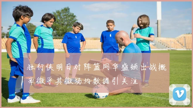 独行侠明日对阵篮网华盛顿出战概率微乎其微场均数据引关注
