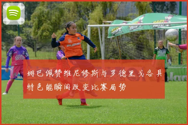 姆巴佩赞维尼修斯与罗德里戈各具特色能瞬间改变比赛局势