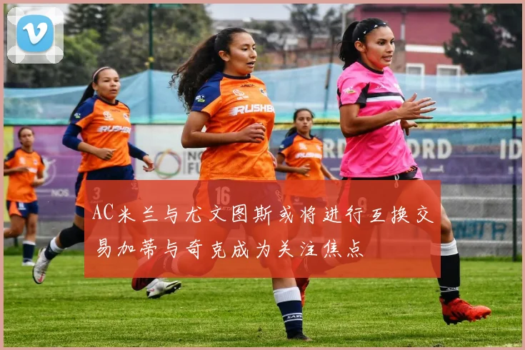 AC米兰与尤文图斯或将进行互换交易加蒂与奇克成为关注焦点