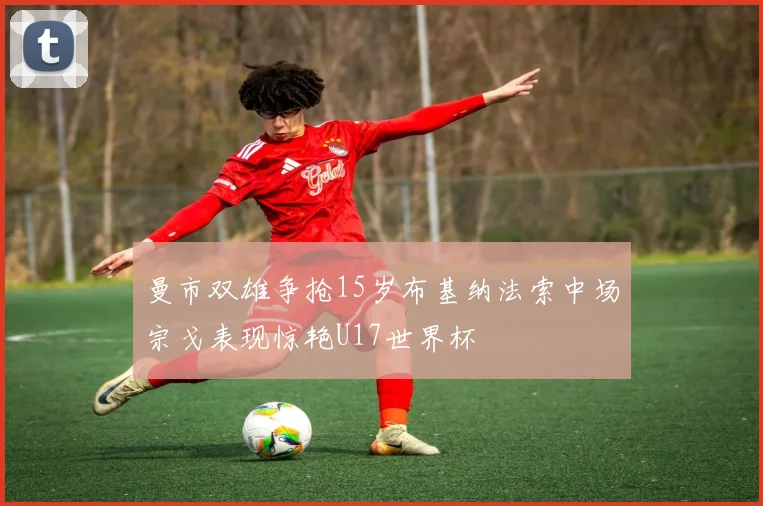 曼市双雄争抢15岁布基纳法索中场宗戈表现惊艳U17世界杯