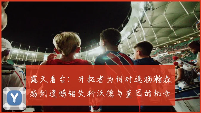 露天看台：开拓者为何对选杨瀚森感到遗憾错失科沃德与奎因的机会