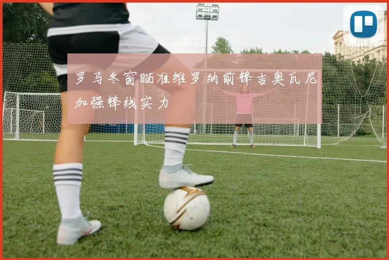 罗马冬窗瞄准维罗纳前锋吉奥瓦尼加强锋线实力