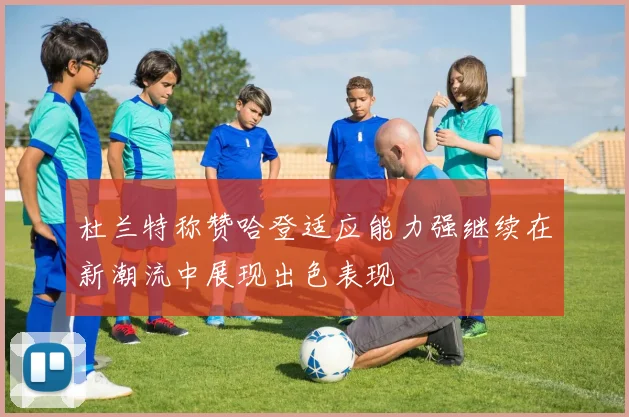 杜兰特称赞哈登适应能力强继续在新潮流中展现出色表现