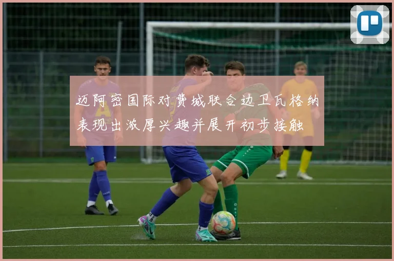 迈阿密国际对费城联合边卫瓦格纳表现出浓厚兴趣并展开初步接触