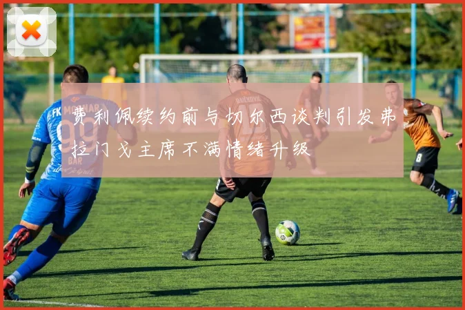 费利佩续约前与切尔西谈判引发弗拉门戈主席不满情绪升级