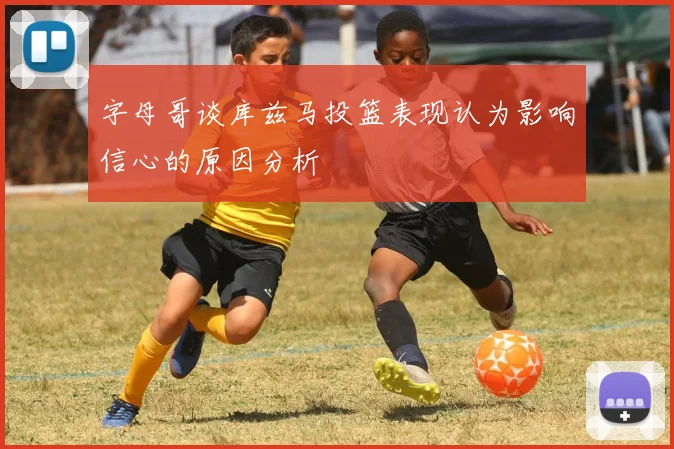 字母哥谈库兹马投篮表现认为影响信心的原因分析