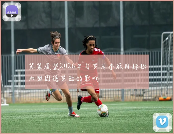 苏莱展望2026年与罗马夺冠目标称加盟因德罗西的影响