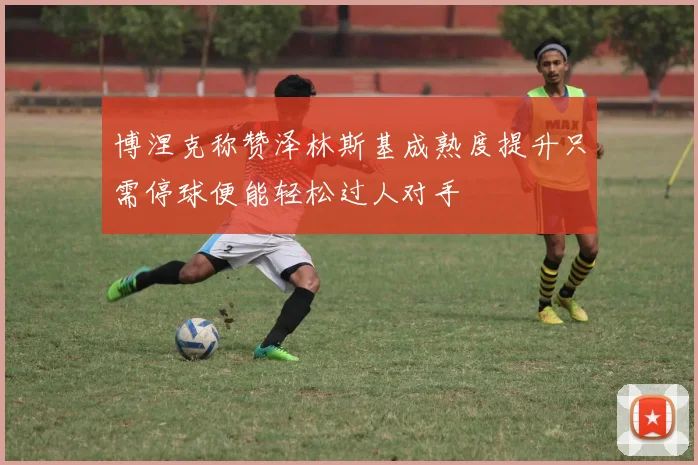博涅克称赞泽林斯基成熟度提升只需停球便能轻松过人对手
