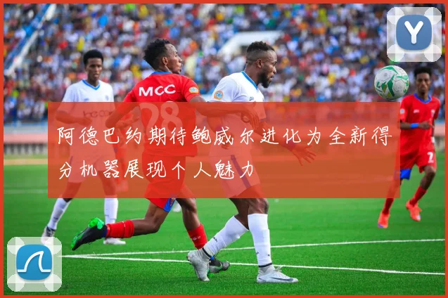 阿德巴约期待鲍威尔进化为全新得分机器展现个人魅力