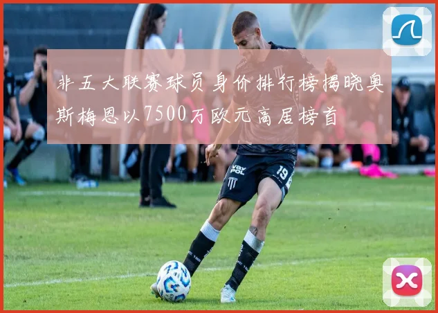 非五大联赛球员身价排行榜揭晓奥斯梅恩以7500万欧元高居榜首