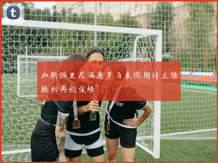 加斯佩里尼满意罗马表现期待主场胜利再创佳绩