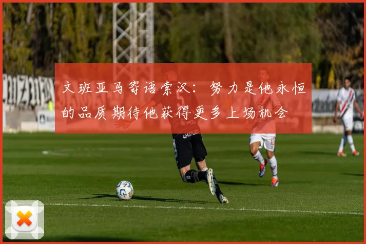 文班亚马寄语索汉：努力是他永恒的品质期待他获得更多上场机会