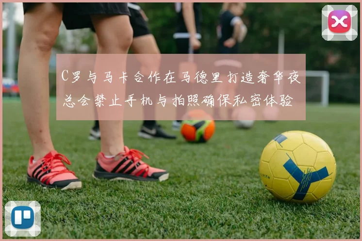 C罗与马卡合作在马德里打造奢华夜总会禁止手机与拍照确保私密体验