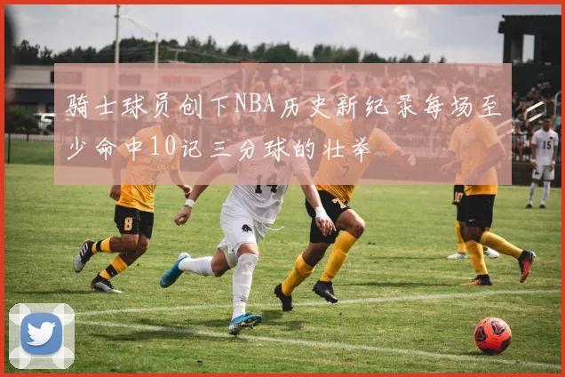 骑士球员创下NBA历史新纪录每场至少命中10记三分球的壮举