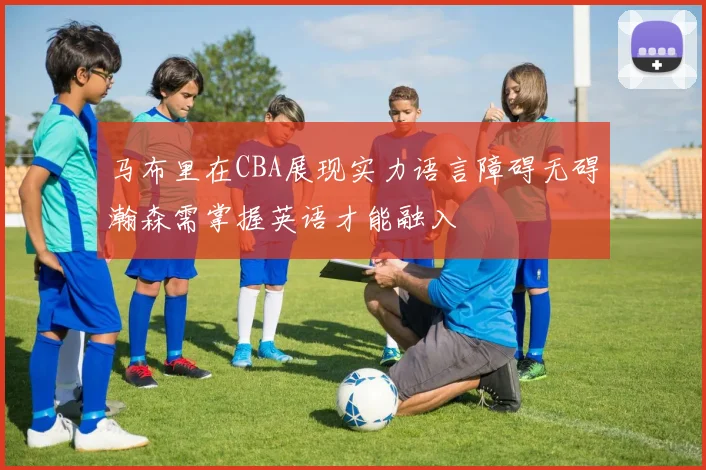 马布里在CBA展现实力语言障碍无碍瀚森需掌握英语才能融入