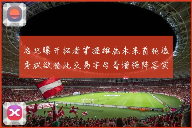 名记曝开拓者掌握雄鹿未来首轮选秀权欲借此交易字母哥增强阵容实力
