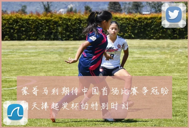 蒙哥马利期待中国首场比赛争冠盼明天捧起奖杯的特别时刻