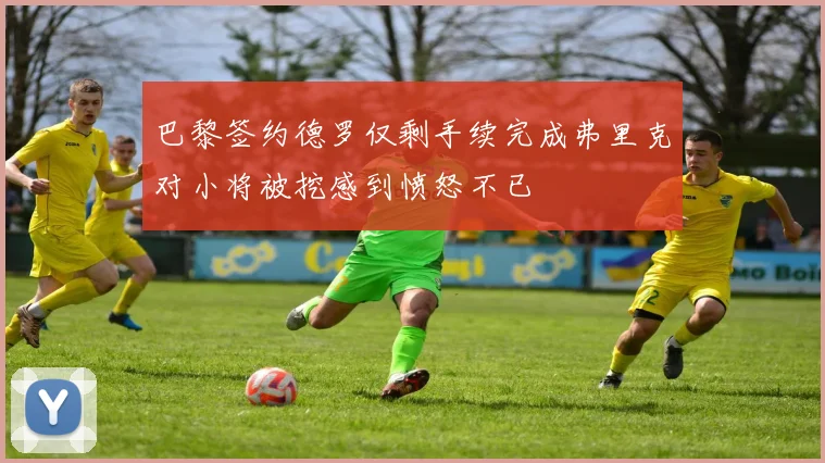 巴黎签约德罗仅剩手续完成弗里克对小将被挖感到愤怒不已