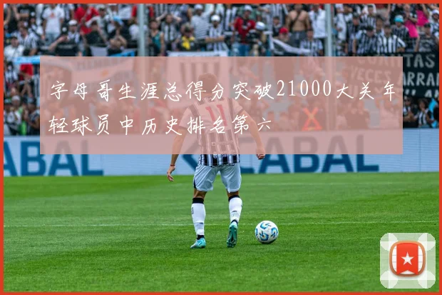 字母哥生涯总得分突破21000大关年轻球员中历史排名第六