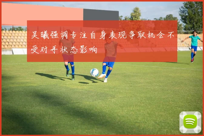 吴曦强调专注自身表现争取机会不受对手状态影响