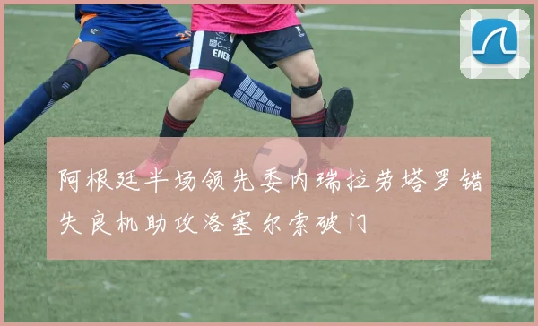 阿根廷半场领先委内瑞拉劳塔罗错失良机助攻洛塞尔索破门