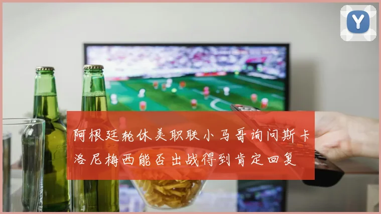 阿根廷轮休美职联小马哥询问斯卡洛尼梅西能否出战得到肯定回复